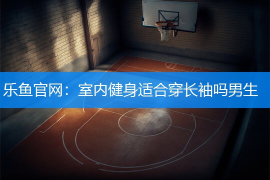 乐鱼官网：室内健身适合穿长袖吗男生