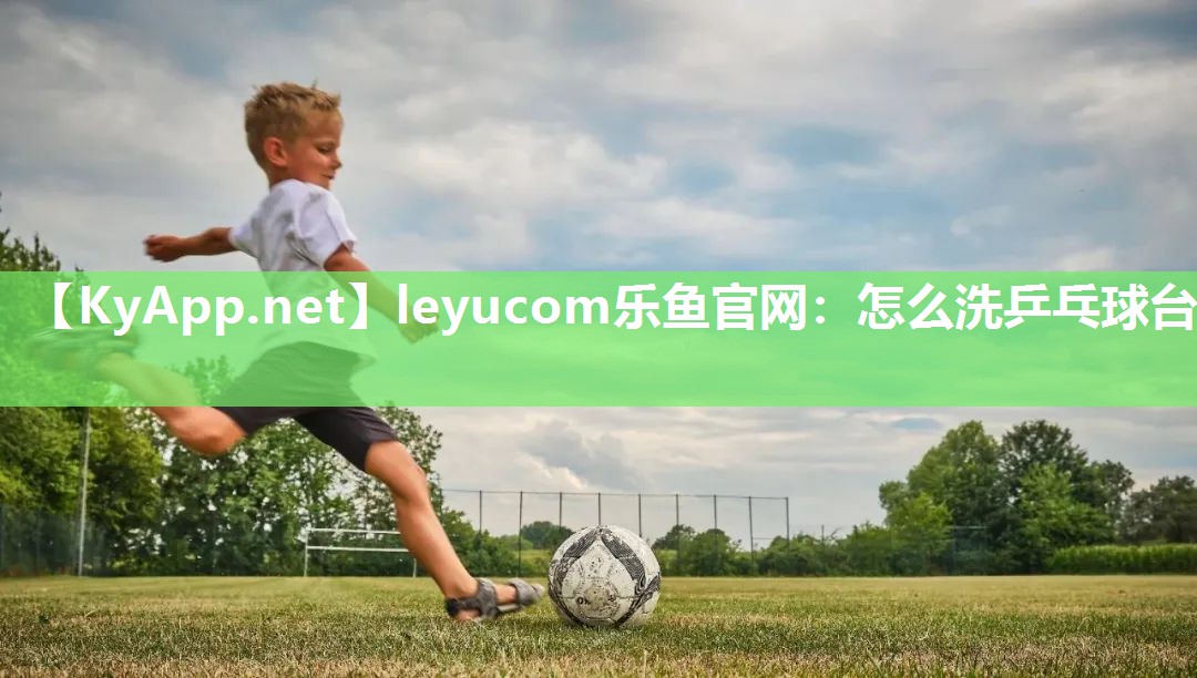 leyucom乐鱼官网：怎么洗乒乓球台