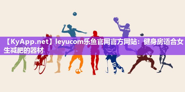 leyucom乐鱼官网官方网站：健身房适合女生减肥的器材