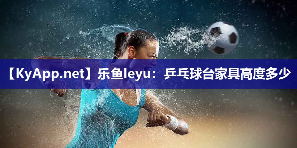 乐鱼leyu：乒乓球台家具高度多少