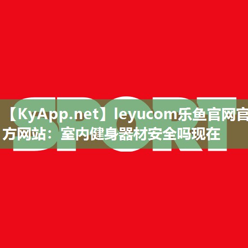 leyucom乐鱼官网官方网站：室内健身器材安全吗现在