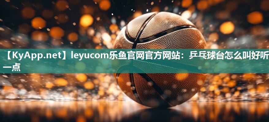 leyucom乐鱼官网官方网站：乒乓球台怎么叫好听一点