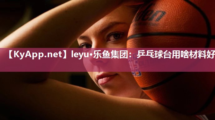 leyu·乐鱼集团：乒乓球台用啥材料好