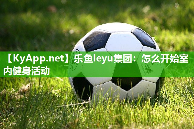 乐鱼leyu集团：怎么开始室内健身活动